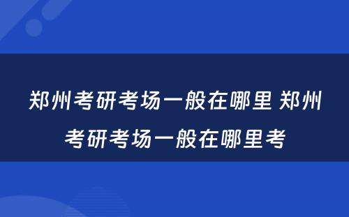 郑州考研考场一般在哪里 郑州考研考场一般在哪里考