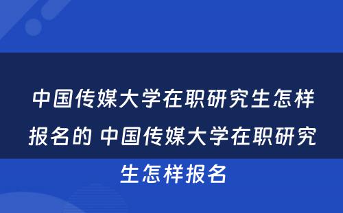 中国传媒大学在职研究生怎样报名的 中国传媒大学在职研究生怎样报名