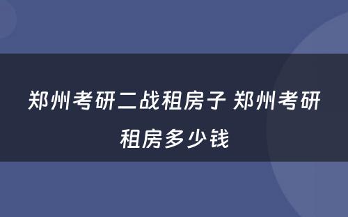 郑州考研二战租房子 郑州考研租房多少钱