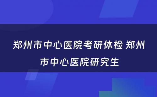 郑州市中心医院考研体检 郑州市中心医院研究生