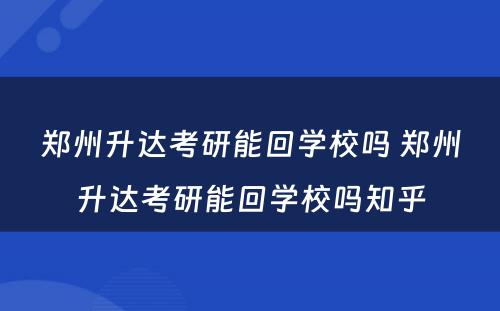 郑州升达考研能回学校吗 郑州升达考研能回学校吗知乎