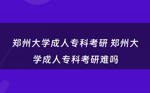 郑州大学成人专科考研 郑州大学成人专科考研难吗