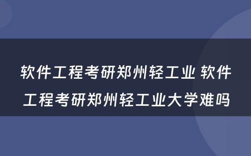 软件工程考研郑州轻工业 软件工程考研郑州轻工业大学难吗