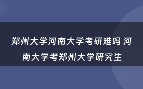 郑州大学河南大学考研难吗 河南大学考郑州大学研究生