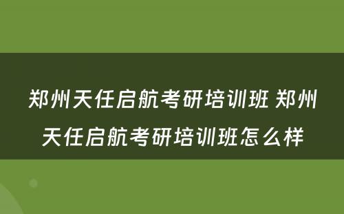 郑州天任启航考研培训班 郑州天任启航考研培训班怎么样