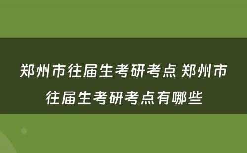 郑州市往届生考研考点 郑州市往届生考研考点有哪些