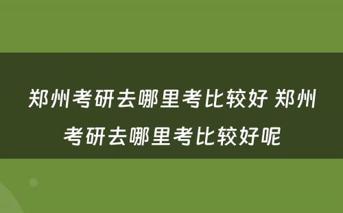 郑州考研去哪里考比较好 郑州考研去哪里考比较好呢