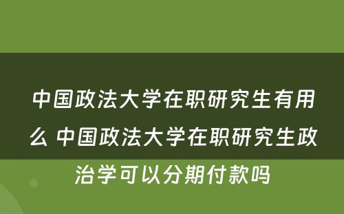 中国政法大学在职研究生有用么 中国政法大学在职研究生政治学可以分期付款吗