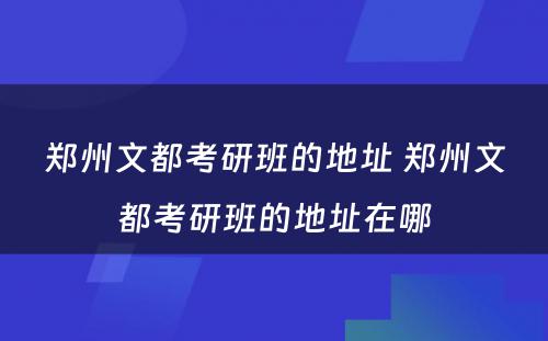 郑州文都考研班的地址 郑州文都考研班的地址在哪