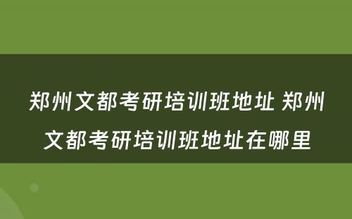 郑州文都考研培训班地址 郑州文都考研培训班地址在哪里