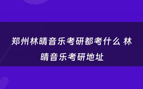 郑州林晴音乐考研都考什么 林晴音乐考研地址