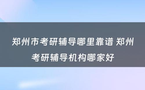 郑州市考研辅导哪里靠谱 郑州考研辅导机构哪家好