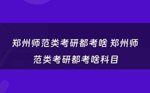 郑州师范类考研都考啥 郑州师范类考研都考啥科目