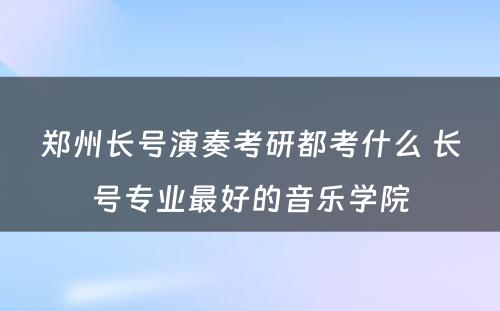 郑州长号演奏考研都考什么 长号专业最好的音乐学院