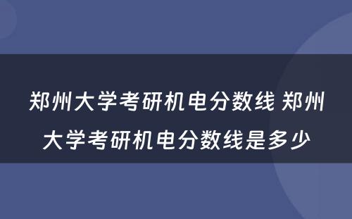 郑州大学考研机电分数线 郑州大学考研机电分数线是多少