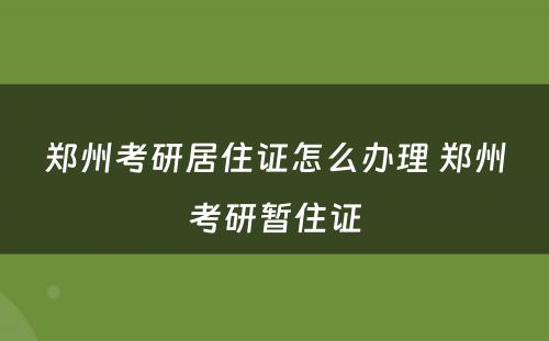 郑州考研居住证怎么办理 郑州考研暂住证