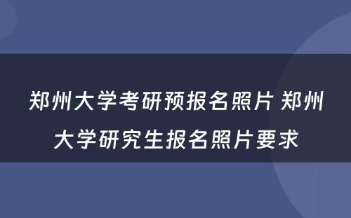 郑州大学考研预报名照片 郑州大学研究生报名照片要求