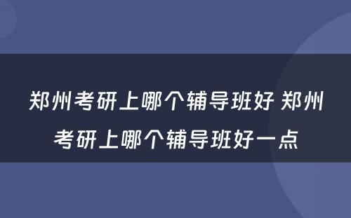 郑州考研上哪个辅导班好 郑州考研上哪个辅导班好一点