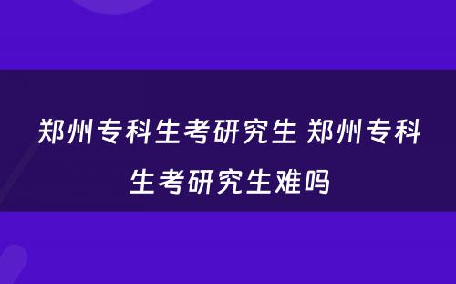 郑州专科生考研究生 郑州专科生考研究生难吗