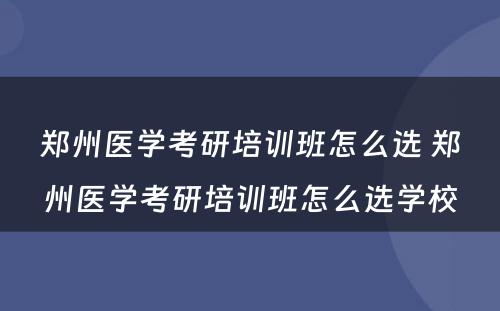 郑州医学考研培训班怎么选 郑州医学考研培训班怎么选学校