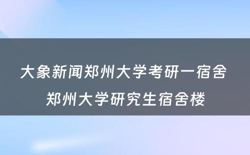 大象新闻郑州大学考研一宿舍 郑州大学研究生宿舍楼