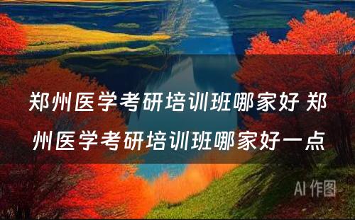 郑州医学考研培训班哪家好 郑州医学考研培训班哪家好一点