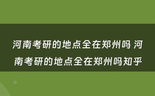 河南考研的地点全在郑州吗 河南考研的地点全在郑州吗知乎