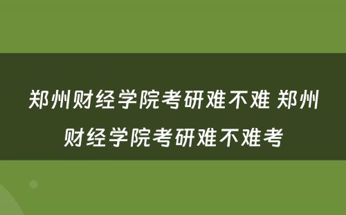 郑州财经学院考研难不难 郑州财经学院考研难不难考