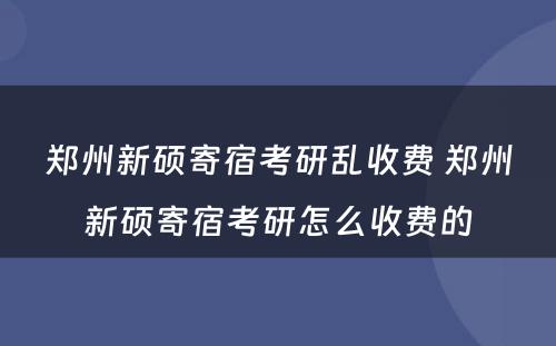 郑州新硕寄宿考研乱收费 郑州新硕寄宿考研怎么收费的