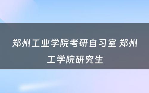 郑州工业学院考研自习室 郑州工学院研究生