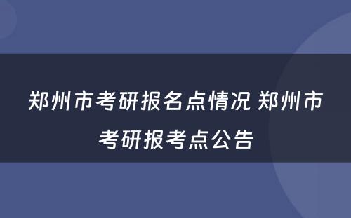 郑州市考研报名点情况 郑州市考研报考点公告