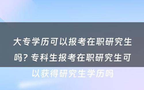 大专学历可以报考在职研究生吗? 专科生报考在职研究生可以获得研究生学历吗