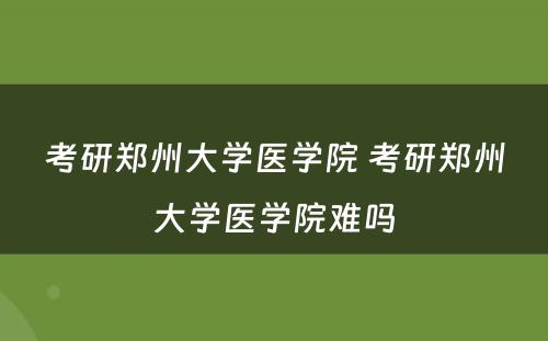 考研郑州大学医学院 考研郑州大学医学院难吗