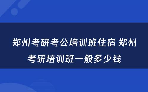 郑州考研考公培训班住宿 郑州考研培训班一般多少钱