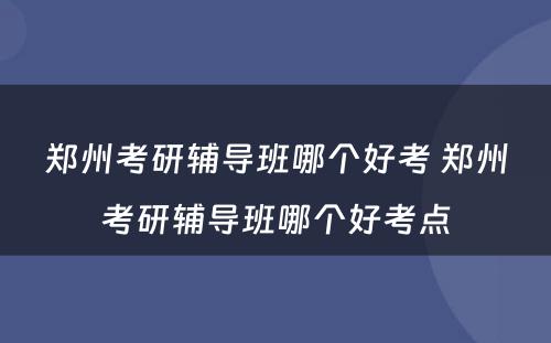 郑州考研辅导班哪个好考 郑州考研辅导班哪个好考点