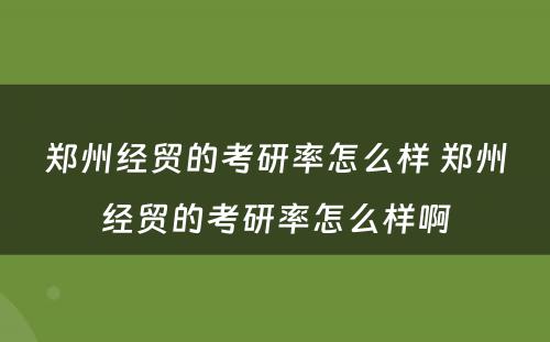 郑州经贸的考研率怎么样 郑州经贸的考研率怎么样啊