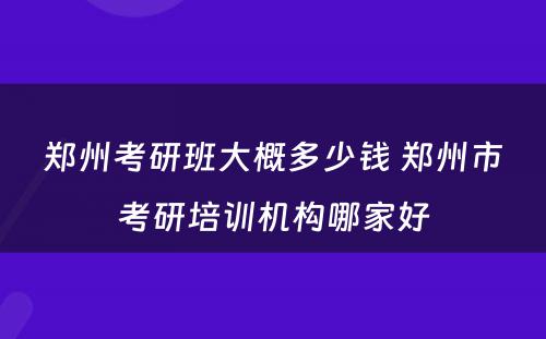 郑州考研班大概多少钱 郑州市考研培训机构哪家好