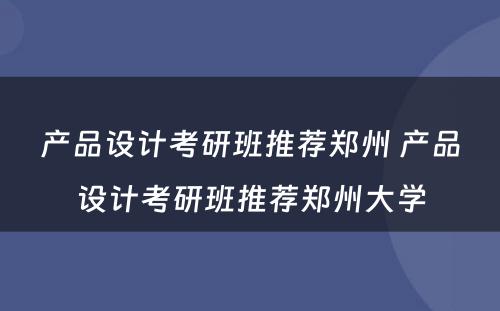 产品设计考研班推荐郑州 产品设计考研班推荐郑州大学