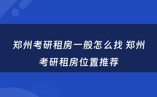 郑州考研租房一般怎么找 郑州考研租房位置推荐