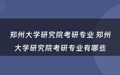 郑州大学研究院考研专业 郑州大学研究院考研专业有哪些