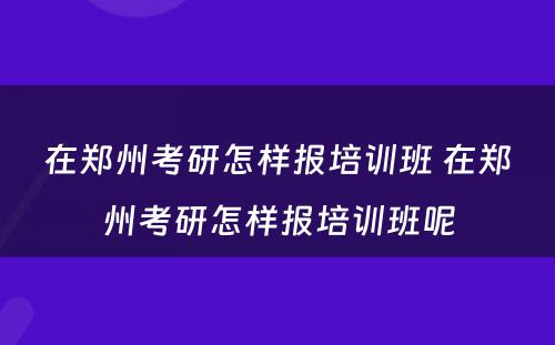 在郑州考研怎样报培训班 在郑州考研怎样报培训班呢