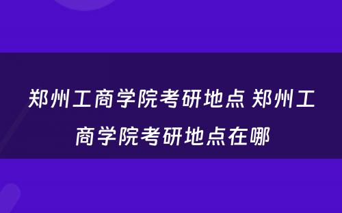 郑州工商学院考研地点 郑州工商学院考研地点在哪