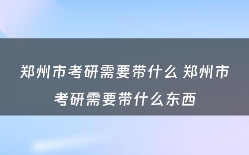 郑州市考研需要带什么 郑州市考研需要带什么东西