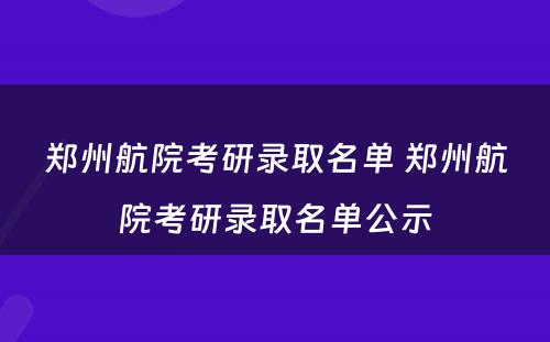 郑州航院考研录取名单 郑州航院考研录取名单公示