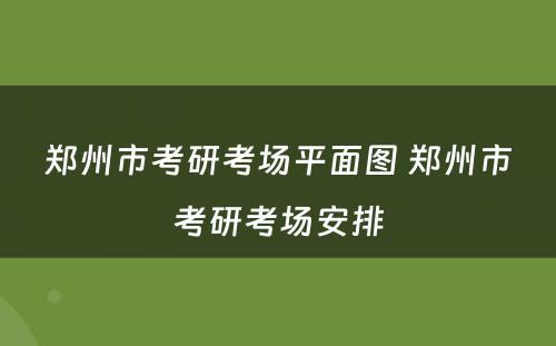 郑州市考研考场平面图 郑州市考研考场安排