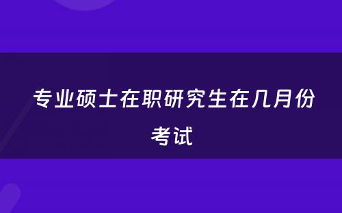  专业硕士在职研究生在几月份考试