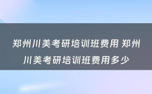 郑州川美考研培训班费用 郑州川美考研培训班费用多少