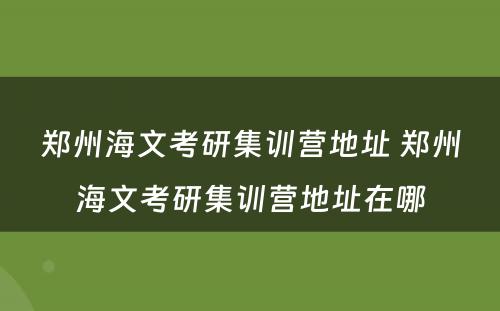 郑州海文考研集训营地址 郑州海文考研集训营地址在哪