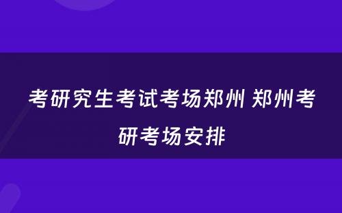 考研究生考试考场郑州 郑州考研考场安排