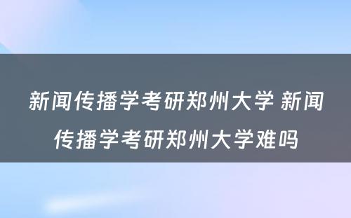 新闻传播学考研郑州大学 新闻传播学考研郑州大学难吗